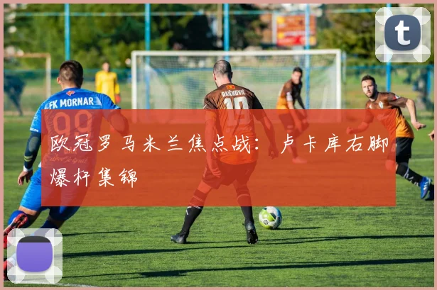 欧冠罗马米兰焦点战:卢卡库右脚爆杆集锦