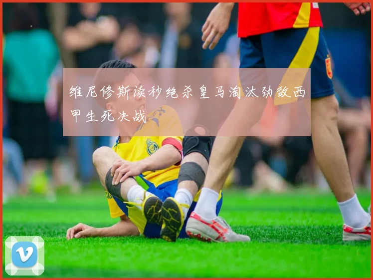 维尼修斯读秒绝杀皇马淘汰劲敌西甲生死决战