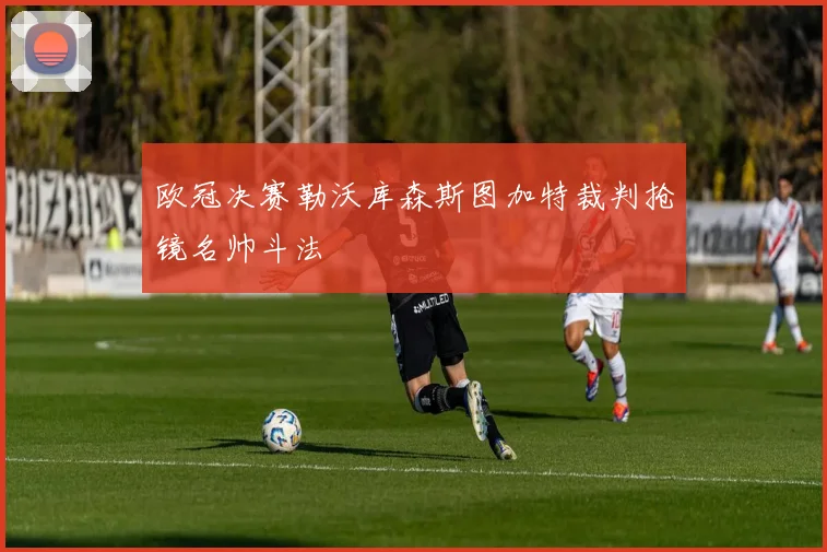 欧冠决赛勒沃库森斯图加特裁判抢镜名帅斗法