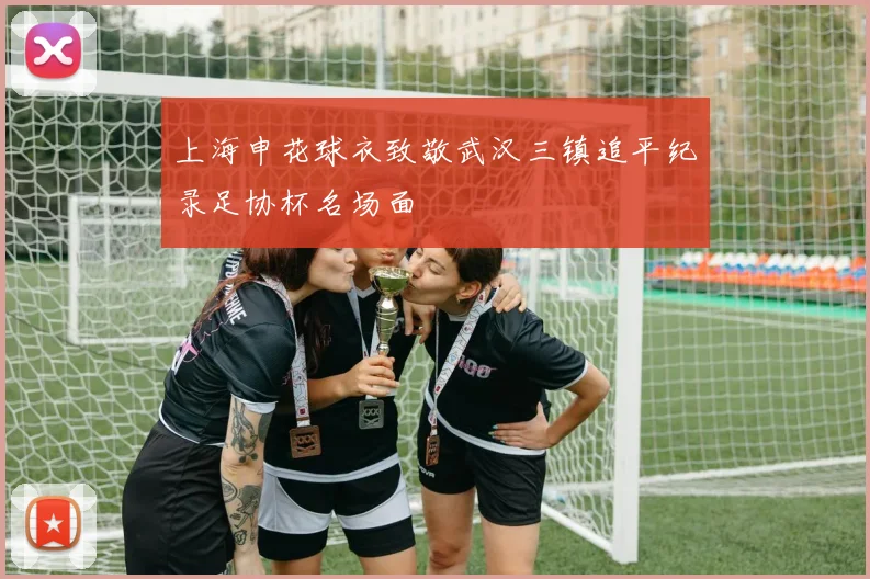 上海申花球衣致敬武汉三镇追平纪录足协杯名场面