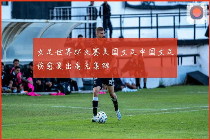 女足世界杯决赛美国女足中国女足伤愈复出高光集锦