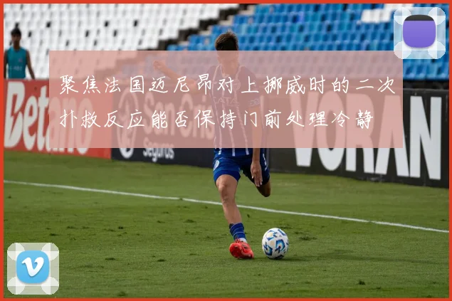 聚焦法国迈尼昂对上挪威时的二次扑救反应能否保持门前处理冷静