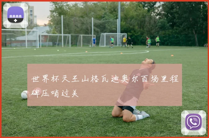 世界杯天王山格瓦迪奥尔百场里程碑压哨过关