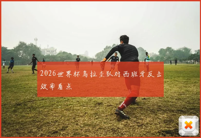 2026世界杯乌拉圭队对西班牙反击效率看点