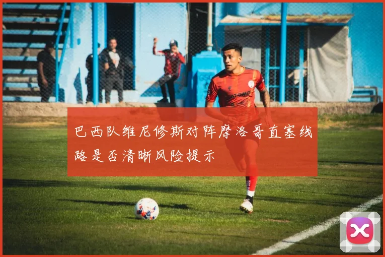 巴西队维尼修斯对阵摩洛哥直塞线路是否清晰风险提示