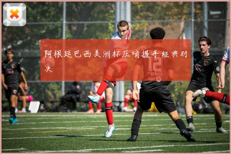 阿根廷巴西美洲杯压哨握手经典对决