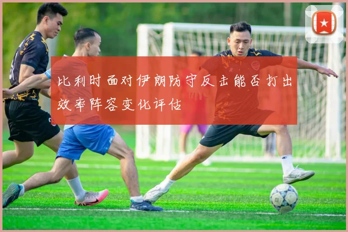 比利时面对伊朗防守反击能否打出效率阵容变化评估