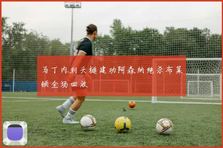 马丁内利头槌建功阿森纳绝杀布莱顿全场回放
