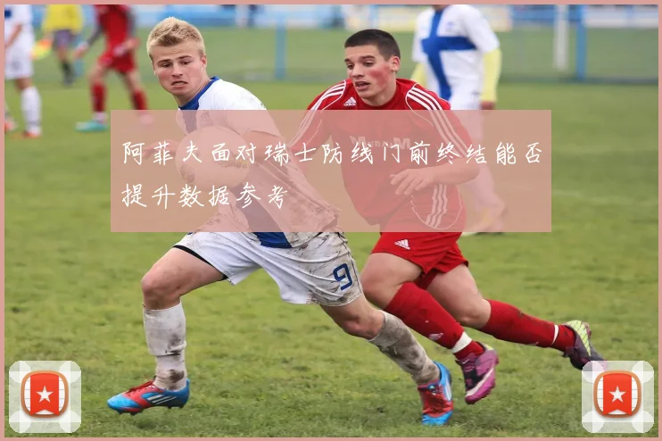 阿菲夫面对瑞士防线门前终结能否提升数据参考