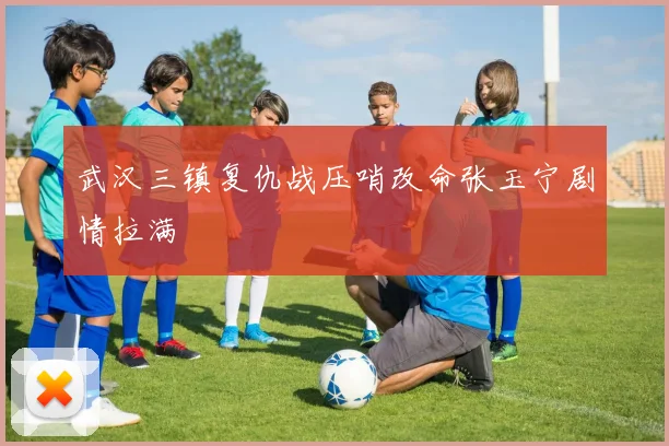 武汉三镇复仇战压哨改命张玉宁剧情拉满