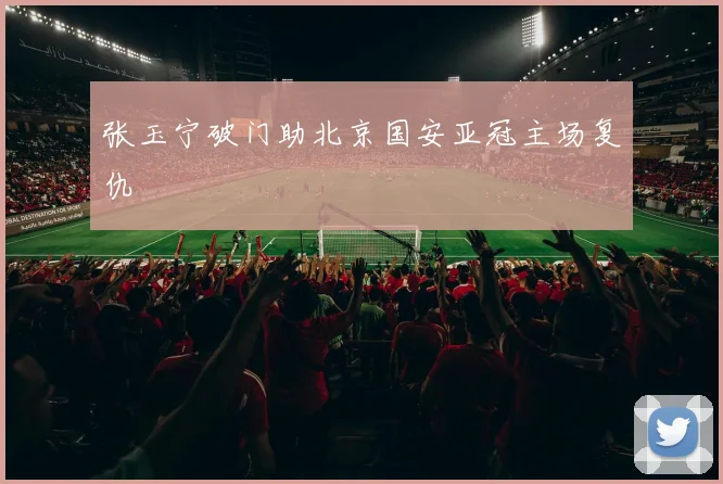 张玉宁破门助北京国安亚冠主场复仇