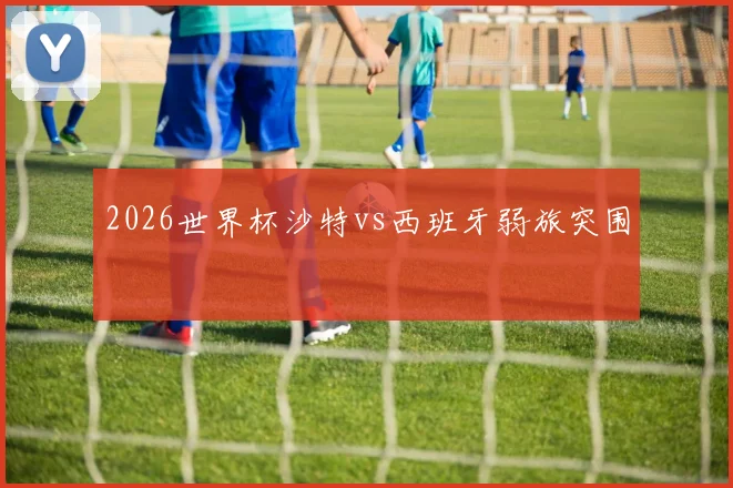 2026世界杯沙特vs西班牙弱旅突围