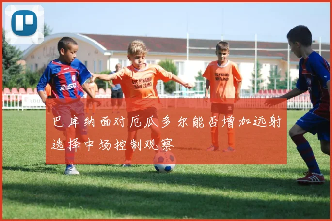巴库纳面对厄瓜多尔能否增加远射选择中场控制观察
