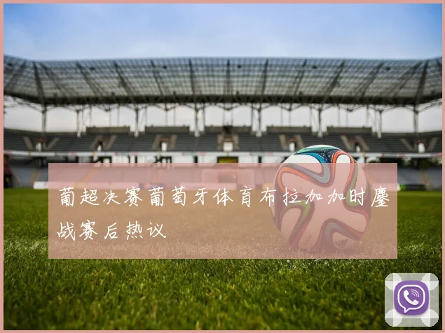 葡超决赛葡萄牙体育布拉加加时鏖战赛后热议