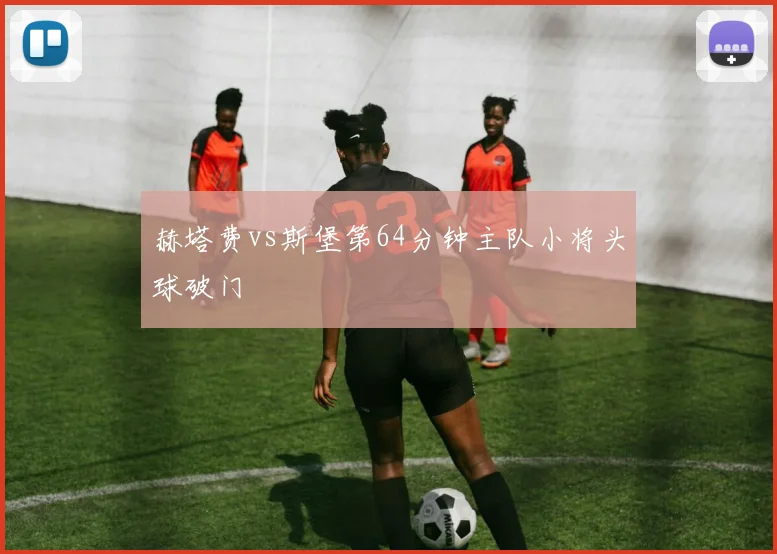 赫塔费vs斯堡第64分钟主队小将头球破门
