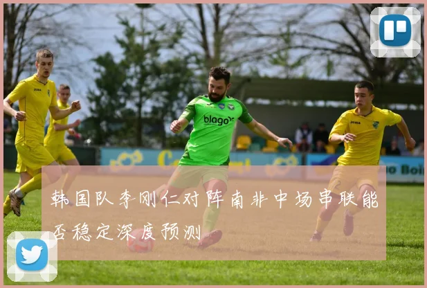 韩国队李刚仁对阵南非中场串联能否稳定深度预测