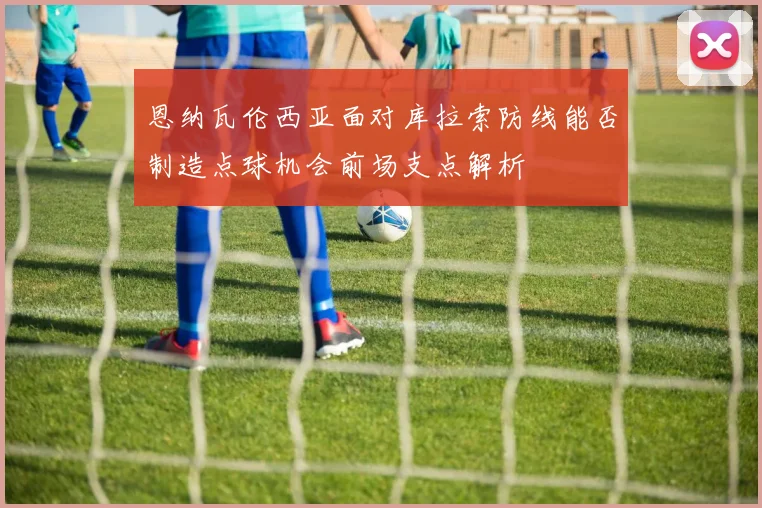 恩纳瓦伦西亚面对库拉索防线能否制造点球机会前场支点解析