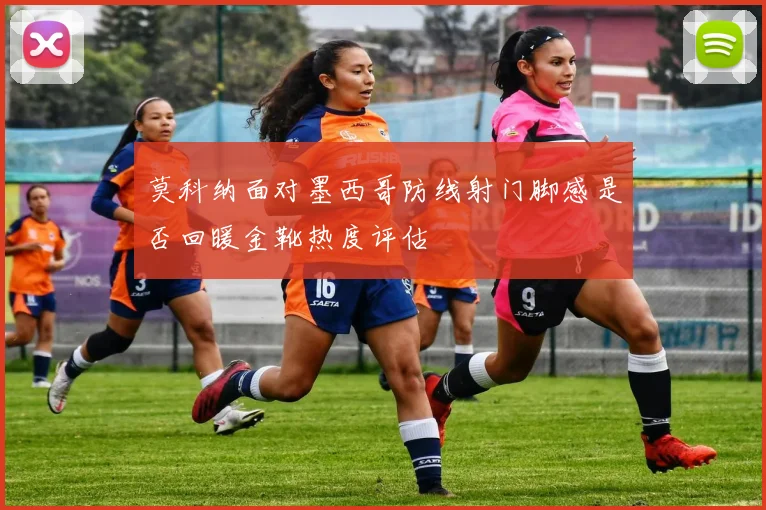 莫科纳面对墨西哥防线射门脚感是否回暖金靴热度评估