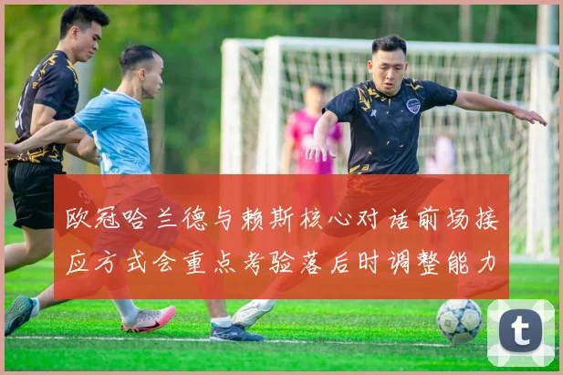 欧冠哈兰德与赖斯核心对话前场接应方式会重点考验落后时调整能力
