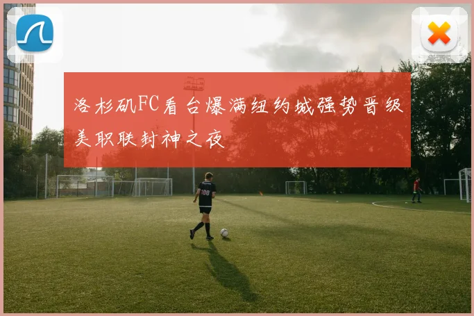 洛杉矶FC看台爆满纽约城强势晋级美职联封神之夜
