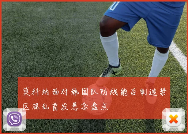 莫科纳面对韩国队防线能否制造禁区混乱首发悬念盘点
