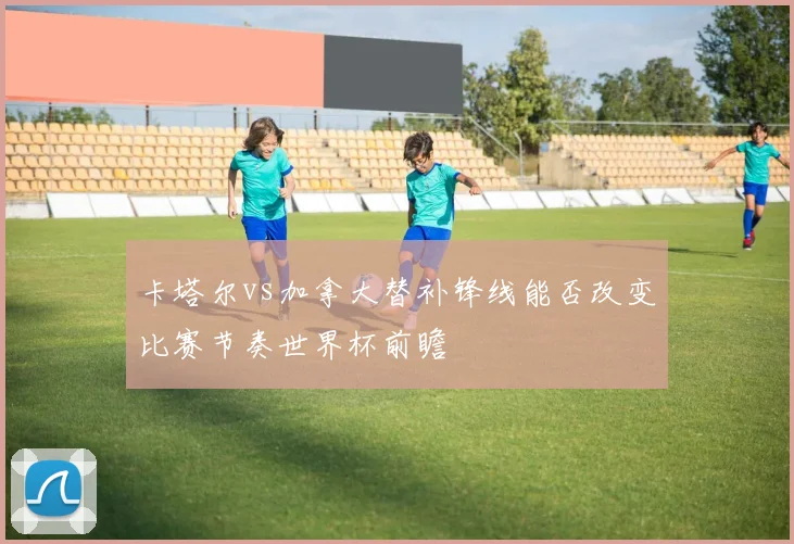 卡塔尔vs加拿大替补锋线能否改变比赛节奏世界杯前瞻