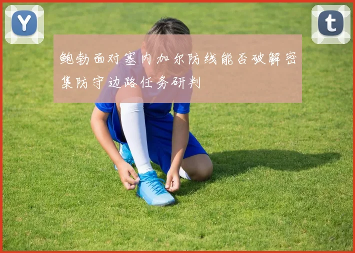 鲍勃面对塞内加尔防线能否破解密集防守边路任务研判