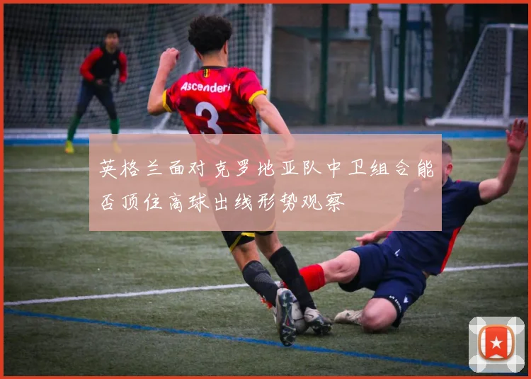 英格兰面对克罗地亚队中卫组合能否顶住高球出线形势观察