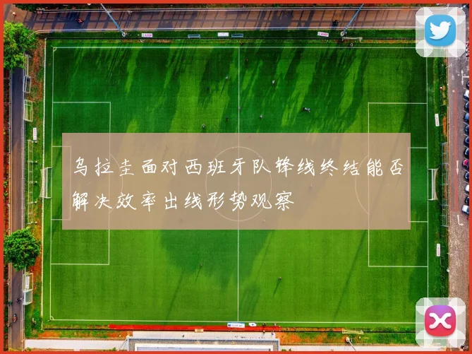 乌拉圭面对西班牙队锋线终结能否解决效率出线形势观察
