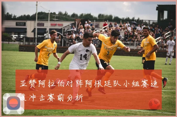亚赞阿拉伯对阵阿根廷队小组赛速度冲击赛前分析