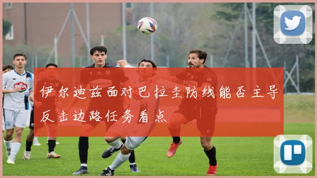 伊尔迪兹面对巴拉圭防线能否主导反击边路任务看点