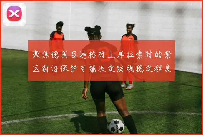 聚焦德国吕迪格对上库拉索时的禁区前沿保护可能决定防线稳定程度