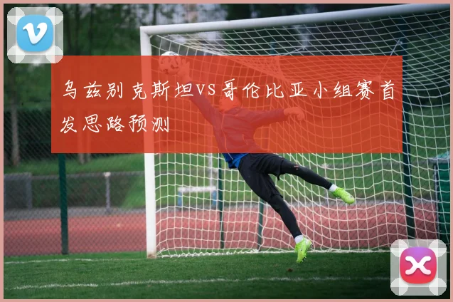 乌兹别克斯坦vs哥伦比亚小组赛首发思路预测