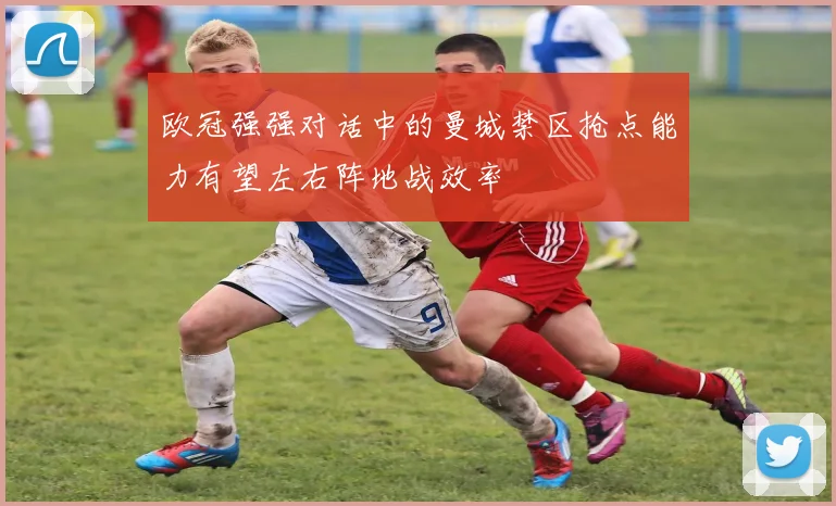 欧冠强强对话中的曼城禁区抢点能力有望左右阵地战效率