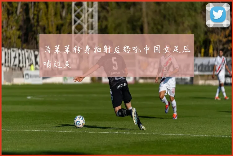 马莱莱转身抽射后怒吼中国女足压哨过关