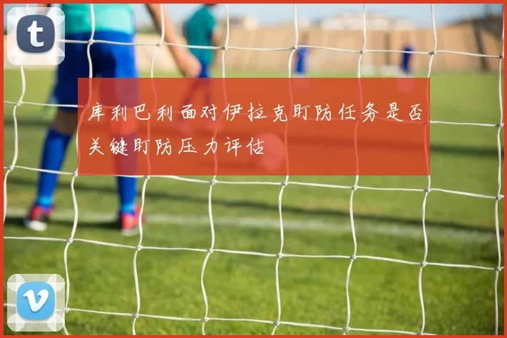 库利巴利面对伊拉克盯防任务是否关键盯防压力评估