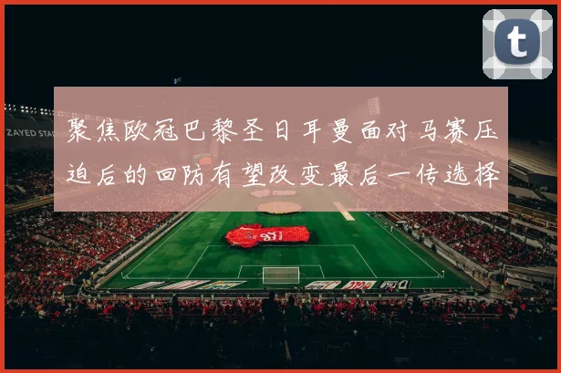 聚焦欧冠巴黎圣日耳曼面对马赛压迫后的回防有望改变最后一传选择