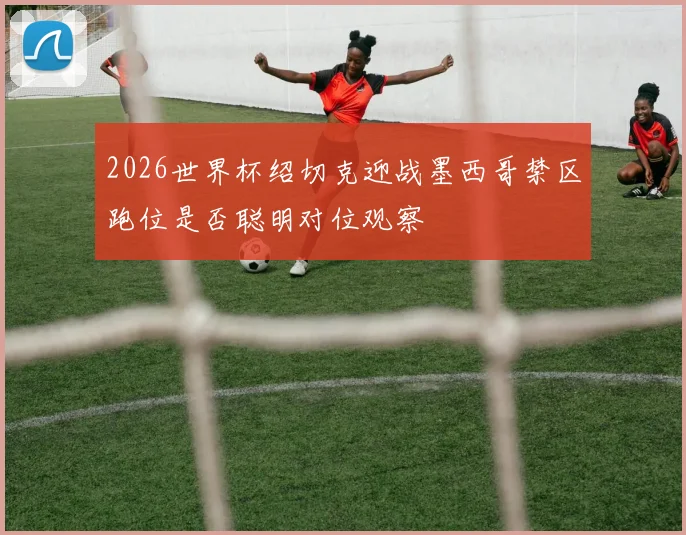 2026世界杯绍切克迎战墨西哥禁区跑位是否聪明对位观察