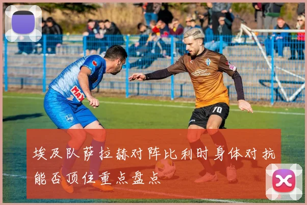 埃及队萨拉赫对阵比利时身体对抗能否顶住重点盘点