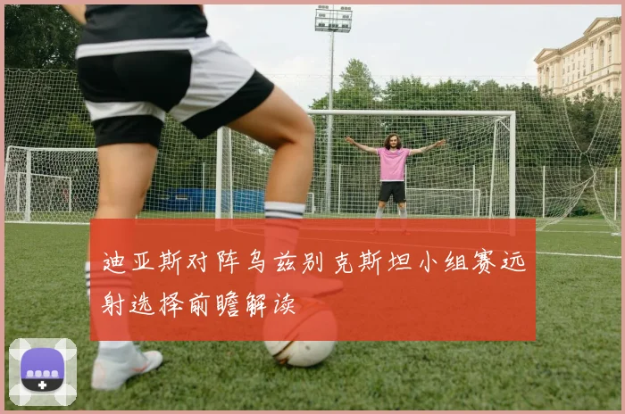迪亚斯对阵乌兹别克斯坦小组赛远射选择前瞻解读