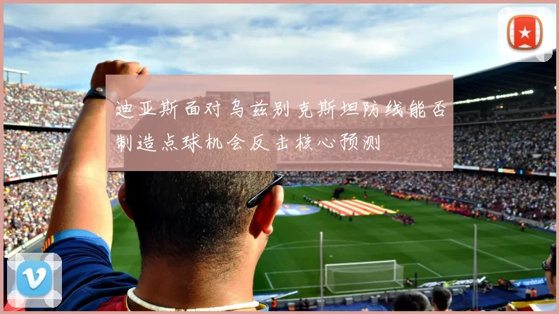 迪亚斯面对乌兹别克斯坦防线能否制造点球机会反击核心预测