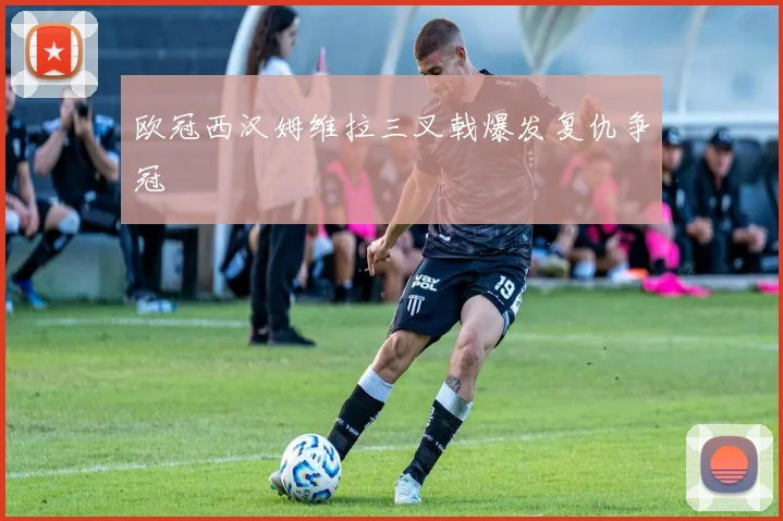欧冠西汉姆维拉三叉戟爆发复仇争冠