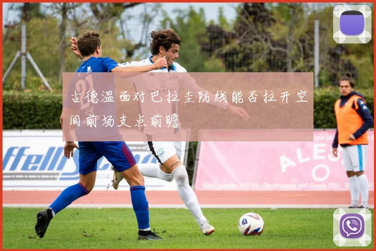古德温面对巴拉圭防线能否拉开空间前场支点前瞻