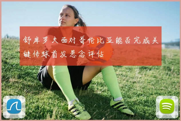 舒库罗夫面对哥伦比亚能否完成关键传球首发悬念评估